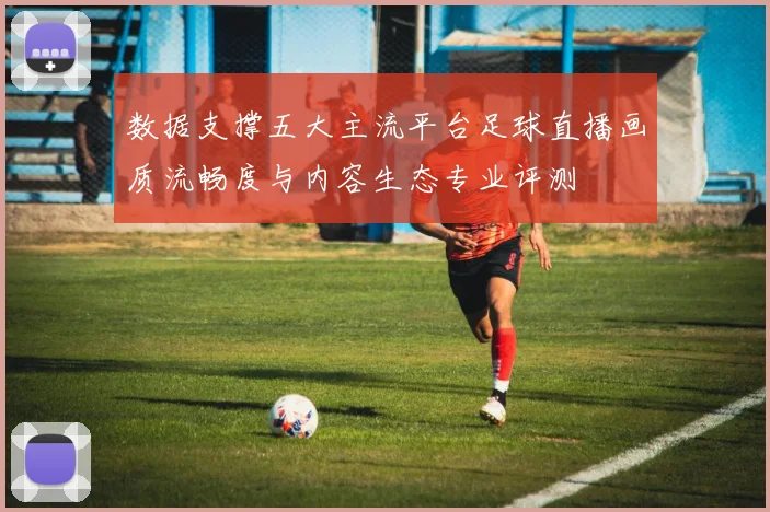 数据支撑五大主流平台足球直播画质流畅度与内容生态专业评测